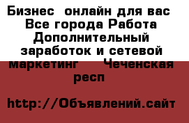 Бизнес- онлайн для вас! - Все города Работа » Дополнительный заработок и сетевой маркетинг   . Чеченская респ.